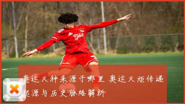 奥运火种来源于哪里 奥运火炬传递起源与历史脉络解析