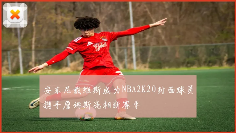 安东尼戴维斯成为NBA2K20封面球员携手詹姆斯亮相新赛季
